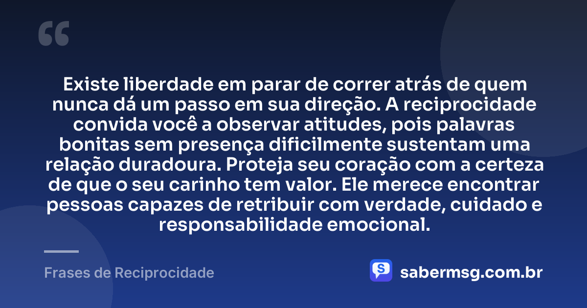Existe liberdade em parar de correr atrás de quem nunca dá um passo em sua direção. A reciprocidade convida você a observar atitudes, pois palavras bonitas sem presença dificilmente sustentam uma relação duradoura. Proteja seu coração com a certeza de que o seu carinho tem valor. Ele merece encontrar pessoas capazes de retribuir com verdade, cuidado e responsabilidade emocional. — Frases de Reciprocidade
