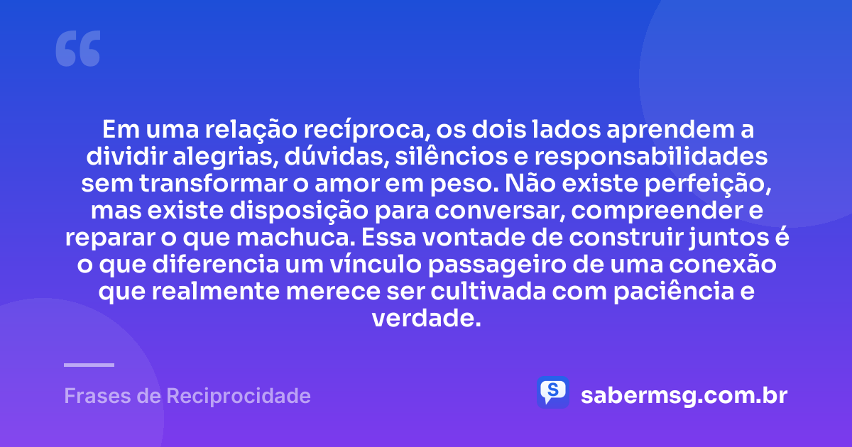 Em uma relação recíproca, os dois lados aprendem a dividir alegrias, dúvidas, silêncios e responsabilidades sem transformar o amor em peso. Não existe perfeição, mas existe disposição para conversar, compreender e reparar o que machuca. Essa vontade de construir juntos é o que diferencia um vínculo passageiro de uma conexão que realmente merece ser cultivada com paciência e verdade. — Frases de Reciprocidade