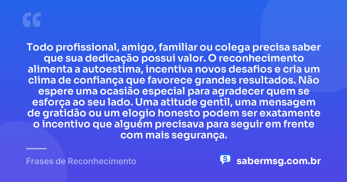 Todo profissional, amigo, familiar ou colega precisa saber que sua dedicação possui valor. O reconhecimento alimenta a autoestima, incentiva novos desafios e cria um clima de confiança que favorece grandes resultados. Não espere uma ocasião especial para agradecer quem se esforça ao seu lado. Uma atitude gentil, uma mensagem de gratidão ou um elogio honesto podem ser exatamente o incentivo que alguém precisava para seguir em frente com mais segurança. — Frases de Reconhecimento