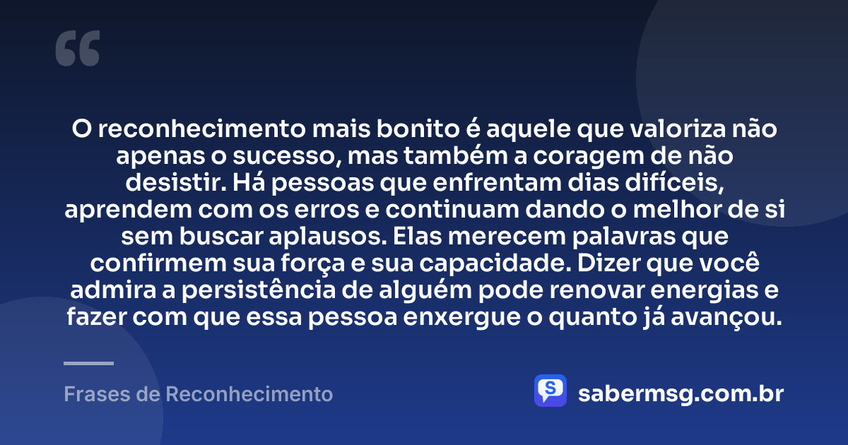 O reconhecimento mais bonito é aquele que valoriza não apenas o sucesso, mas também a coragem de não desistir. Há pessoas que enfrentam dias difíceis, aprendem com os erros e continuam dando o melhor de si sem buscar aplausos. Elas merecem palavras que confirmem sua força e sua capacidade. Dizer que você admira a persistência de alguém pode renovar energias e fazer com que essa pessoa enxergue o quanto já avançou. — Frases de Reconhecimento