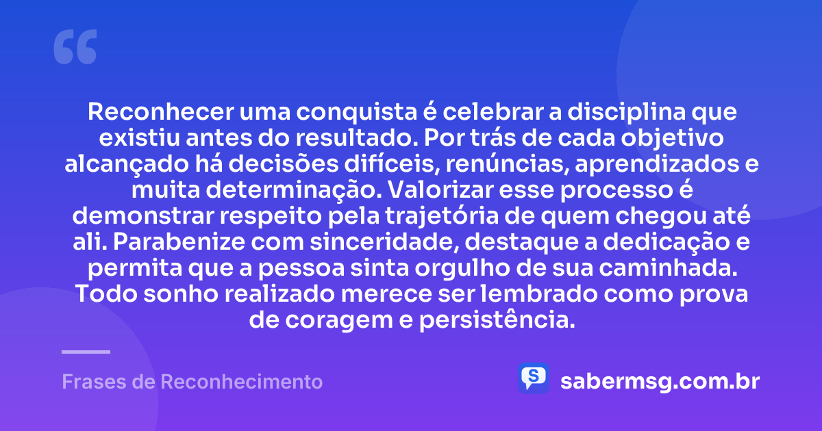 Reconhecer uma conquista é celebrar a disciplina que existiu antes do resultado. Por trás de cada objetivo alcançado há decisões difíceis, renúncias, aprendizados e muita determinação. Valorizar esse processo é demonstrar respeito pela trajetória de quem chegou até ali. Parabenize com sinceridade, destaque a dedicação e permita que a pessoa sinta orgulho de sua caminhada. Todo sonho realizado merece ser lembrado como prova de coragem e persistência. — Frases de Reconhecimento