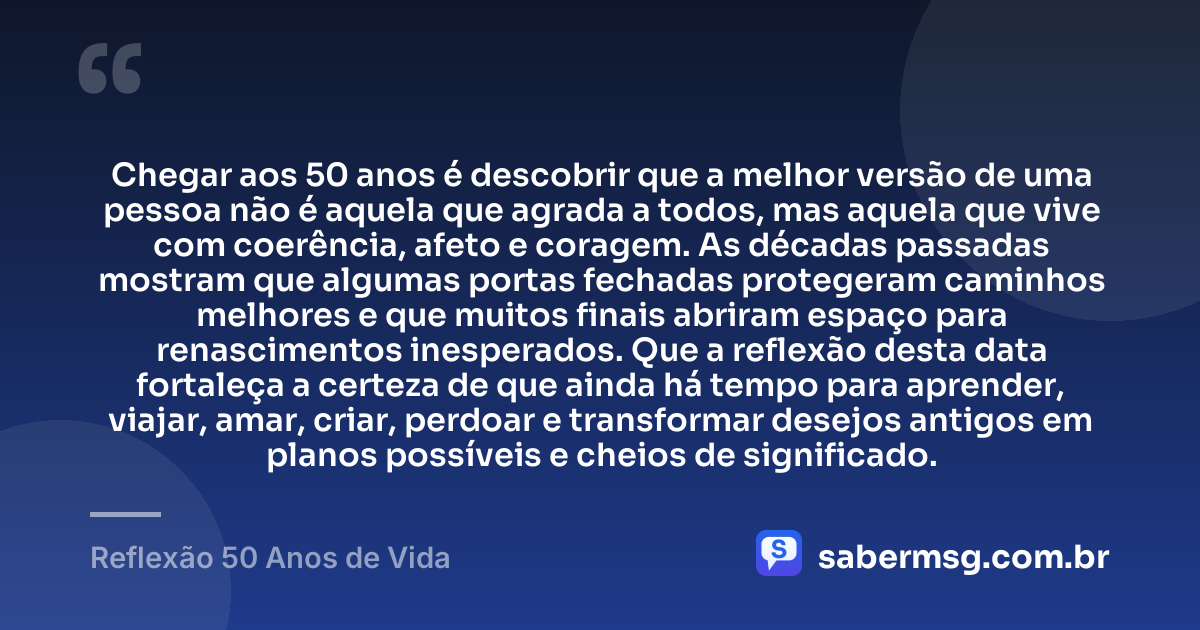 Chegar aos 50 anos é descobrir que a melhor versão de uma pessoa não é aquela que agrada a todos, mas aquela que vive com coerência, afeto e coragem. As décadas passadas mostram que algumas portas fechadas protegeram caminhos melhores e que muitos finais abriram espaço para renascimentos inesperados. Que a reflexão desta data fortaleça a certeza de que ainda há tempo para aprender, viajar, amar, criar, perdoar e transformar desejos antigos em planos possíveis e cheios de significado. — Reflexão 50 Anos de Vida