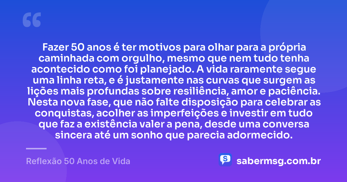 Fazer 50 anos é ter motivos para olhar para a própria caminhada com orgulho, mesmo que nem tudo tenha acontecido como foi planejado. A vida raramente segue uma linha reta, e é justamente nas curvas que surgem as lições mais profundas sobre resiliência, amor e paciência. Nesta nova fase, que não falte disposição para celebrar as conquistas, acolher as imperfeições e investir em tudo que faz a existência valer a pena, desde uma conversa sincera até um sonho que parecia adormecido. — Reflexão 50 Anos de Vida