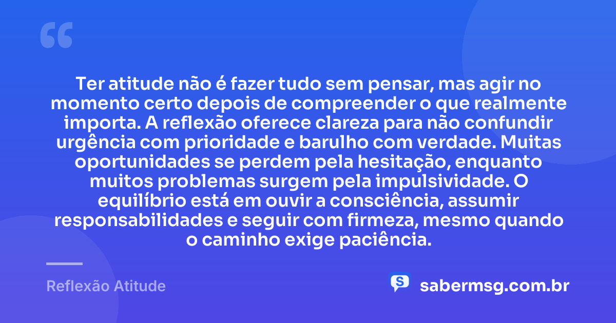 Ter atitude não é fazer tudo sem pensar, mas agir no momento certo depois de compreender o que realmente importa. A reflexão oferece clareza para não confundir urgência com prioridade e barulho com verdade. Muitas oportunidades se perdem pela hesitação, enquanto muitos problemas surgem pela impulsividade. O equilíbrio está em ouvir a consciência, assumir responsabilidades e seguir com firmeza, mesmo quando o caminho exige paciência. — Reflexão Atitude