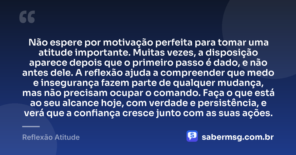 Não espere por motivação perfeita para tomar uma atitude importante. Muitas vezes, a disposição aparece depois que o primeiro passo é dado, e não antes dele. A reflexão ajuda a compreender que medo e insegurança fazem parte de qualquer mudança, mas não precisam ocupar o comando. Faça o que está ao seu alcance hoje, com verdade e persistência, e verá que a confiança cresce junto com as suas ações. — Reflexão Atitude