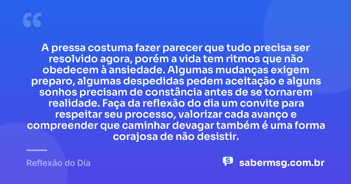 A pressa costuma fazer parecer que tudo precisa ser resolvido agora, porém a vida tem ritmos que não obedecem à ansiedade. Algumas mudanças exigem preparo, algumas despedidas pedem aceitação e alguns sonhos precisam de constância antes de se tornarem realidade. Faça da reflexão do dia um convite para respeitar seu processo, valorizar cada avanço e compreender que caminhar devagar também é uma forma corajosa de não desistir. — Reflexão do Dia