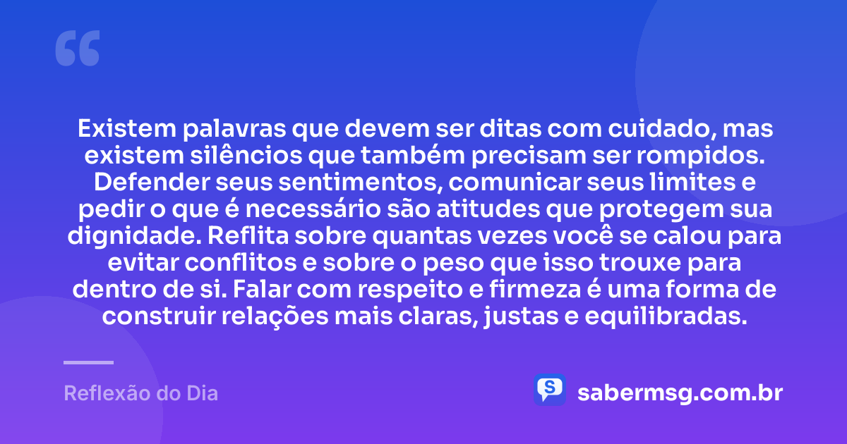 Existem palavras que devem ser ditas com cuidado, mas existem silêncios que também precisam ser rompidos. Defender seus sentimentos, comunicar seus limites e pedir o que é necessário são atitudes que protegem sua dignidade. Reflita sobre quantas vezes você se calou para evitar conflitos e sobre o peso que isso trouxe para dentro de si. Falar com respeito e firmeza é uma forma de construir relações mais claras, justas e equilibradas. — Reflexão do Dia