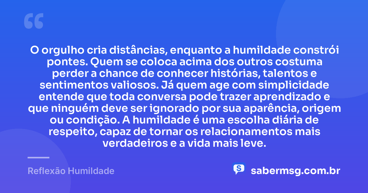 O orgulho cria distâncias, enquanto a humildade constrói pontes. Quem se coloca acima dos outros costuma perder a chance de conhecer histórias, talentos e sentimentos valiosos. Já quem age com simplicidade entende que toda conversa pode trazer aprendizado e que ninguém deve ser ignorado por sua aparência, origem ou condição. A humildade é uma escolha diária de respeito, capaz de tornar os relacionamentos mais verdadeiros e a vida mais leve. — Reflexão Humildade