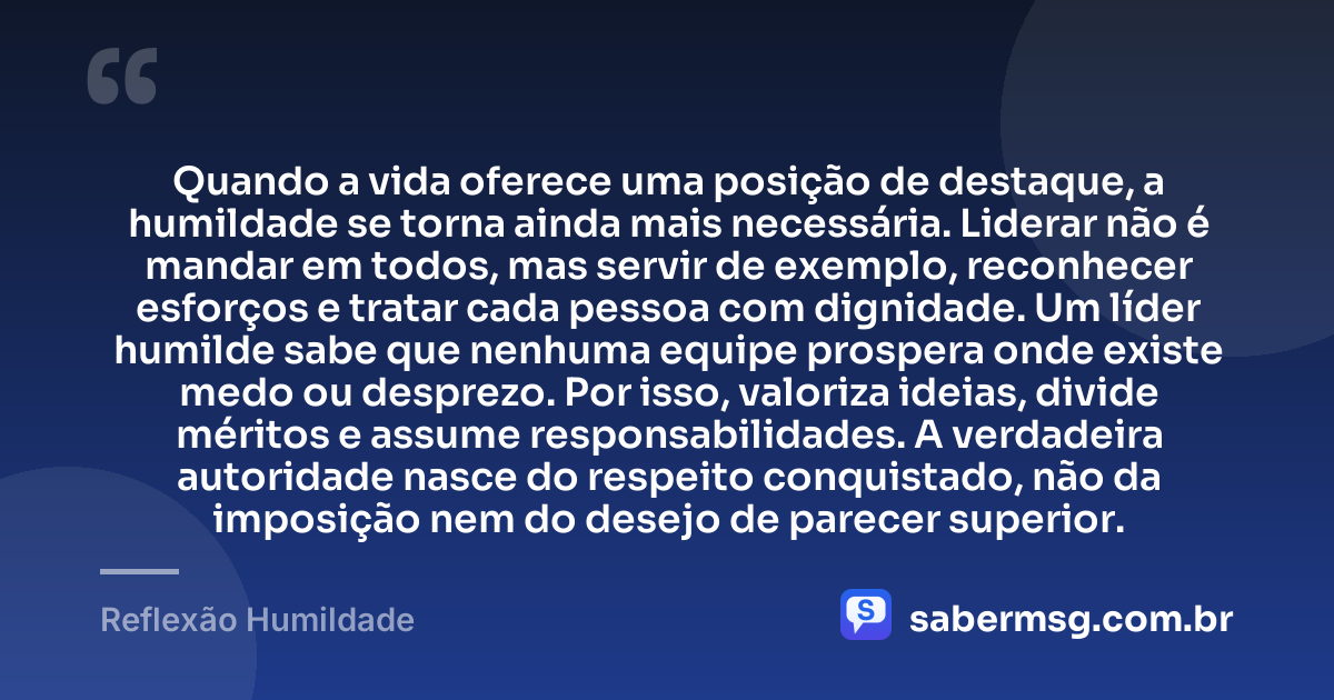 Quando a vida oferece uma posição de destaque, a humildade se torna ainda mais necessária. Liderar não é mandar em todos, mas servir de exemplo, reconhecer esforços e tratar cada pessoa com dignidade. Um líder humilde sabe que nenhuma equipe prospera onde existe medo ou desprezo. Por isso, valoriza ideias, divide méritos e assume responsabilidades. A verdadeira autoridade nasce do respeito conquistado, não da imposição nem do desejo de parecer superior. — Reflexão Humildade
