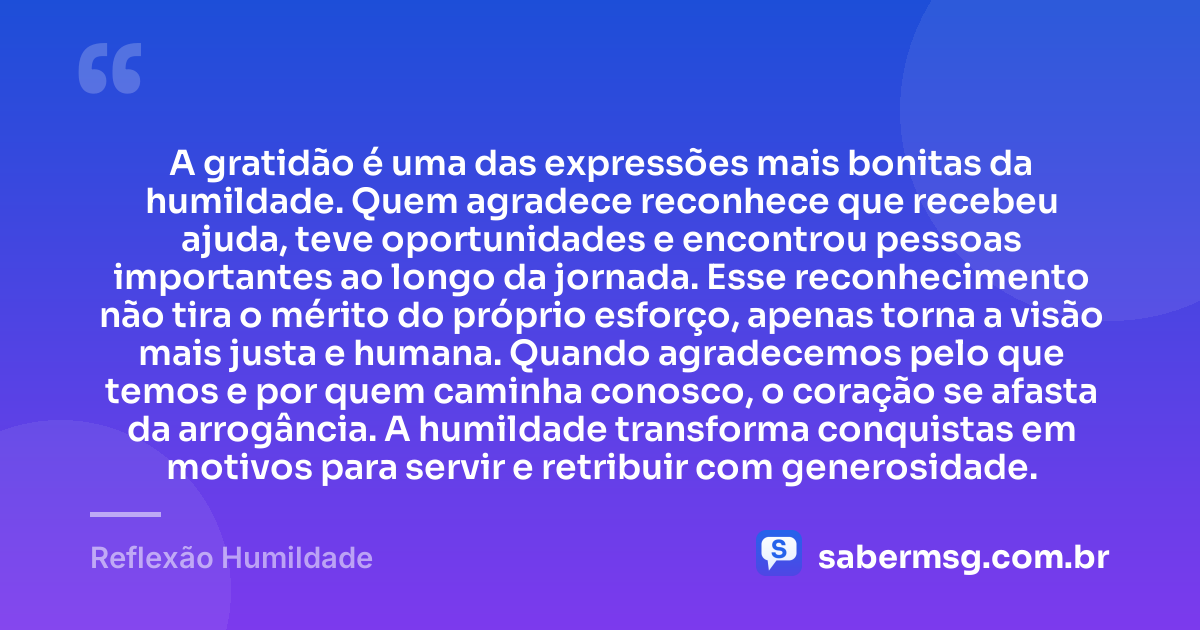 A gratidão é uma das expressões mais bonitas da humildade. Quem agradece reconhece que recebeu ajuda, teve oportunidades e encontrou pessoas importantes ao longo da jornada. Esse reconhecimento não tira o mérito do próprio esforço, apenas torna a visão mais justa e humana. Quando agradecemos pelo que temos e por quem caminha conosco, o coração se afasta da arrogância. A humildade transforma conquistas em motivos para servir e retribuir com generosidade. — Reflexão Humildade