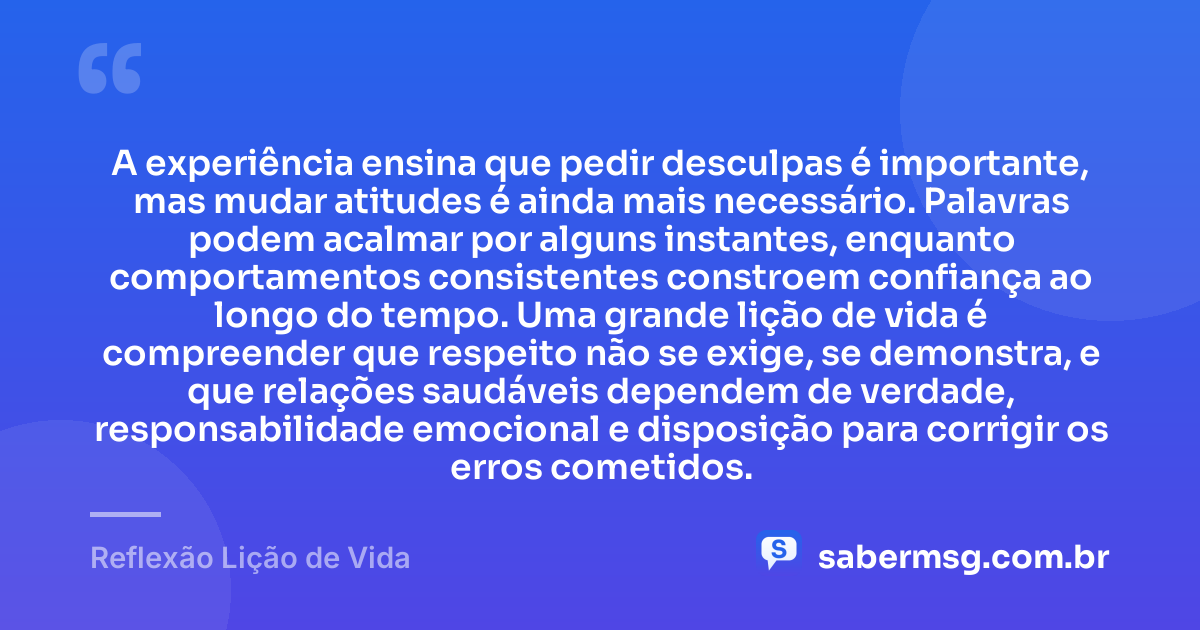 A experiência ensina que pedir desculpas é importante, mas mudar atitudes é ainda mais necessário. Palavras podem acalmar por alguns instantes, enquanto comportamentos consistentes constroem confiança ao longo do tempo. Uma grande lição de vida é compreender que respeito não se exige, se demonstra, e que relações saudáveis dependem de verdade, responsabilidade emocional e disposição para corrigir os erros cometidos. — Reflexão Lição de Vida