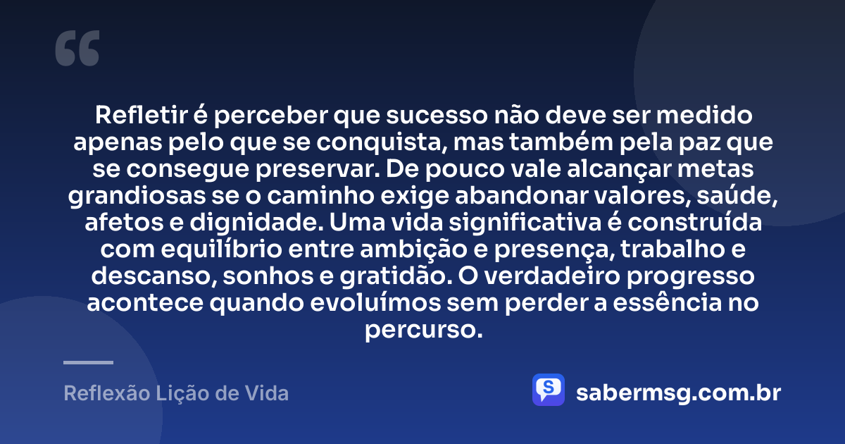 Refletir é perceber que sucesso não deve ser medido apenas pelo que se conquista, mas também pela paz que se consegue preservar. De pouco vale alcançar metas grandiosas se o caminho exige abandonar valores, saúde, afetos e dignidade. Uma vida significativa é construída com equilíbrio entre ambição e presença, trabalho e descanso, sonhos e gratidão. O verdadeiro progresso acontece quando evoluímos sem perder a essência no percurso. — Reflexão Lição de Vida