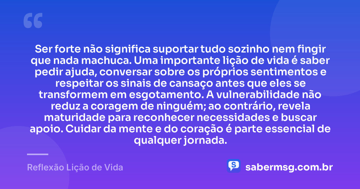 Ser forte não significa suportar tudo sozinho nem fingir que nada machuca. Uma importante lição de vida é saber pedir ajuda, conversar sobre os próprios sentimentos e respeitar os sinais de cansaço antes que eles se transformem em esgotamento. A vulnerabilidade não reduz a coragem de ninguém; ao contrário, revela maturidade para reconhecer necessidades e buscar apoio. Cuidar da mente e do coração é parte essencial de qualquer jornada. — Reflexão Lição de Vida
