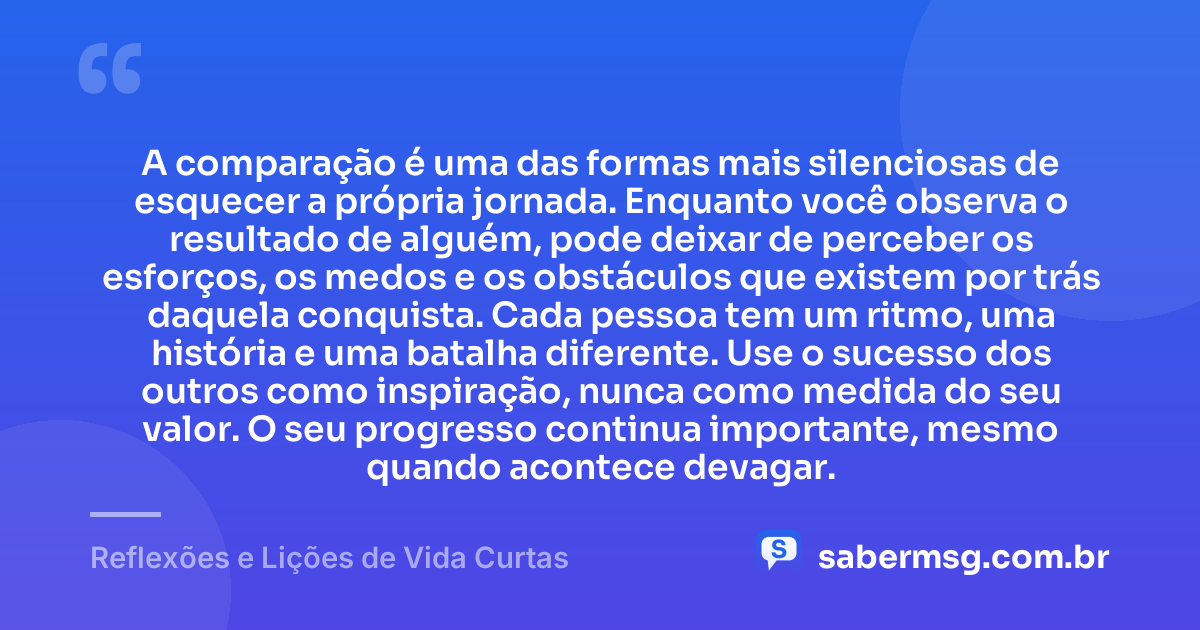 A comparação é uma das formas mais silenciosas de esquecer a própria jornada. Enquanto você observa o resultado de alguém, pode deixar de perceber os esforços, os medos e os obstáculos que existem por trás daquela conquista. Cada pessoa tem um ritmo, uma história e uma batalha diferente. Use o sucesso dos outros como inspiração, nunca como medida do seu valor. O seu progresso continua importante, mesmo quando acontece devagar. — Reflexões e Lições de Vida Curtas