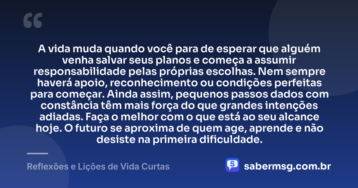 A vida muda quando você para de esperar que alguém venha salvar seus planos e começa a assumir responsabilidade pelas próprias escolhas. Nem sempre haverá apoio, reconhecimento ou condições perfeitas para começar. Ainda assim, pequenos passos dados com constância têm mais força do que grandes intenções adiadas. Faça o melhor com o que está ao seu alcance hoje. O futuro se aproxima de quem age, aprende e não desiste na primeira dificuldade. — Reflexões e Lições de Vida Curtas