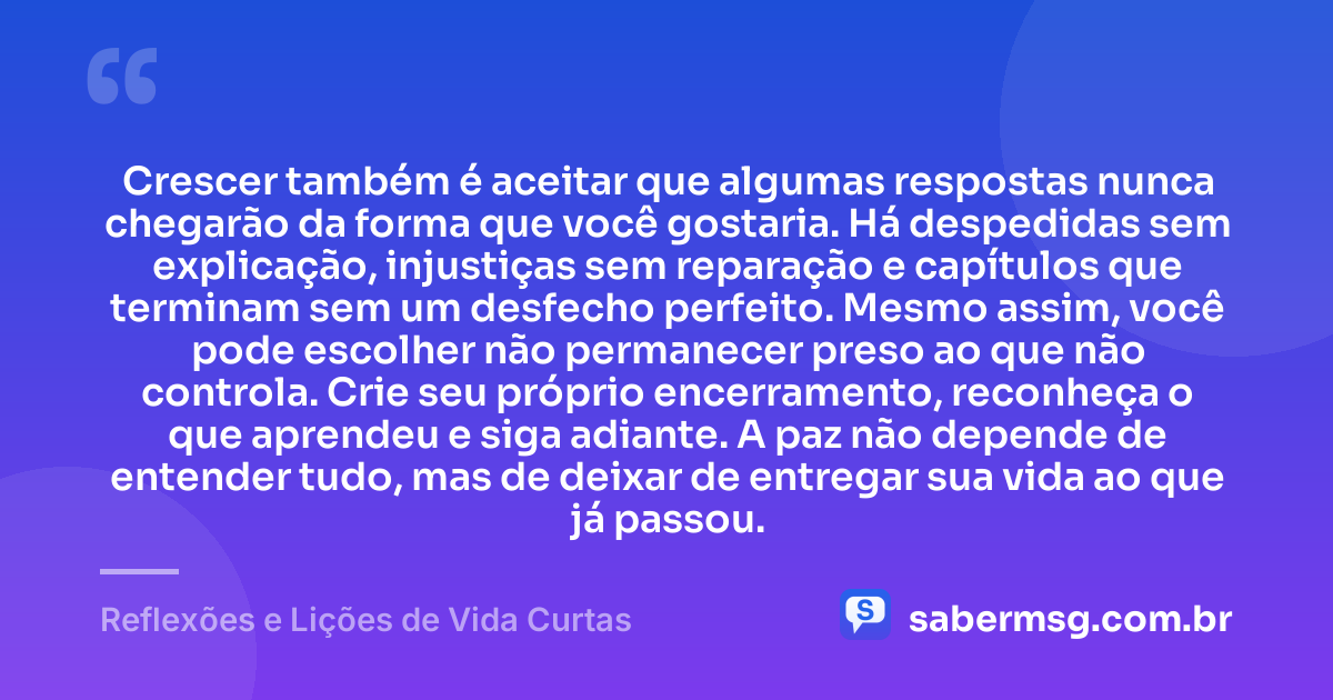 Crescer também é aceitar que algumas respostas nunca chegarão da forma que você gostaria. Há despedidas sem explicação, injustiças sem reparação e capítulos que terminam sem um desfecho perfeito. Mesmo assim, você pode escolher não permanecer preso ao que não controla. Crie seu próprio encerramento, reconheça o que aprendeu e siga adiante. A paz não depende de entender tudo, mas de deixar de entregar sua vida ao que já passou. — Reflexões e Lições de Vida Curtas