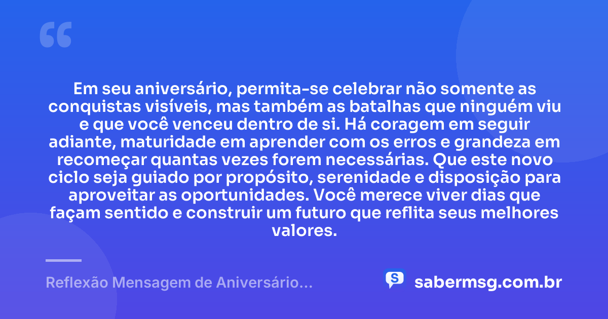 Em seu aniversário, permita-se celebrar não somente as conquistas visíveis, mas também as batalhas que ninguém viu e que você venceu dentro de si. Há coragem em seguir adiante, maturidade em aprender com os erros e grandeza em recomeçar quantas vezes forem necessárias. Que este novo ciclo seja guiado por propósito, serenidade e disposição para aproveitar as oportunidades. Você merece viver dias que façam sentido e construir um futuro que reflita seus melhores valores. — Reflexão Mensagem de Aniversário Motivacional