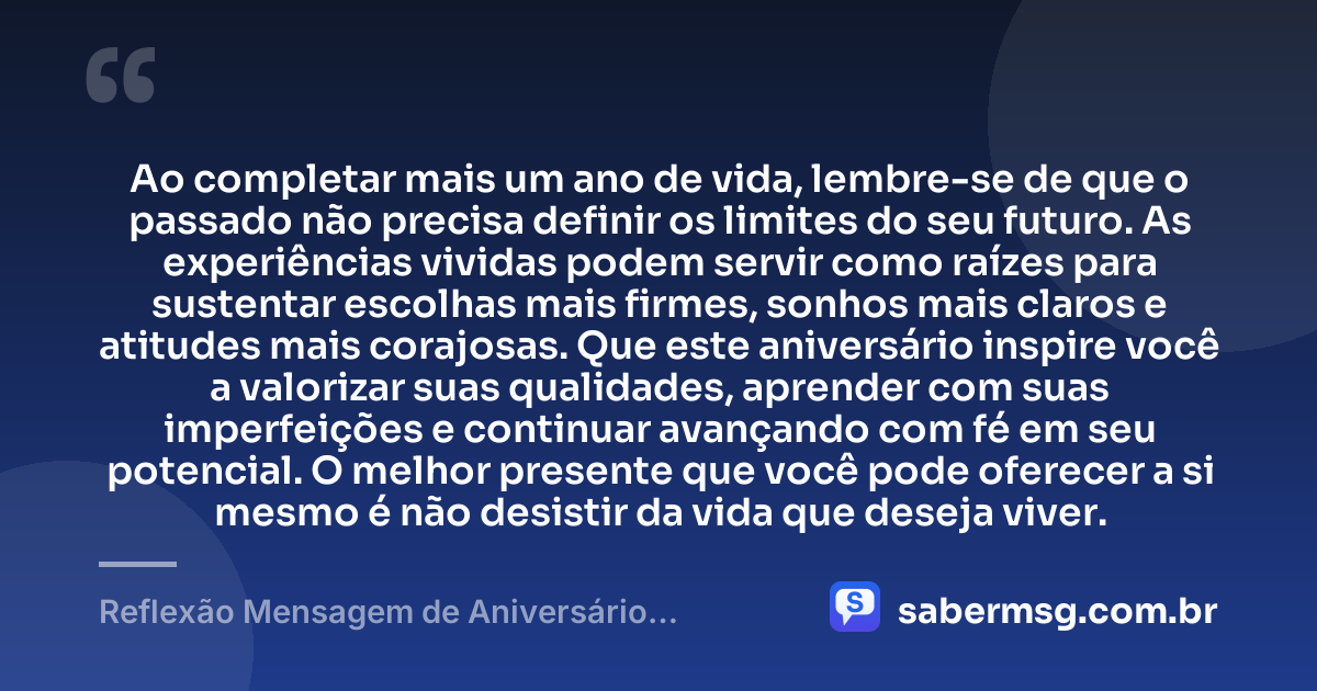 Ao completar mais um ano de vida, lembre-se de que o passado não precisa definir os limites do seu futuro. As experiências vividas podem servir como raízes para sustentar escolhas mais firmes, sonhos mais claros e atitudes mais corajosas. Que este aniversário inspire você a valorizar suas qualidades, aprender com suas imperfeições e continuar avançando com fé em seu potencial. O melhor presente que você pode oferecer a si mesmo é não desistir da vida que deseja viver. — Reflexão Mensagem de Aniversário Motivacional