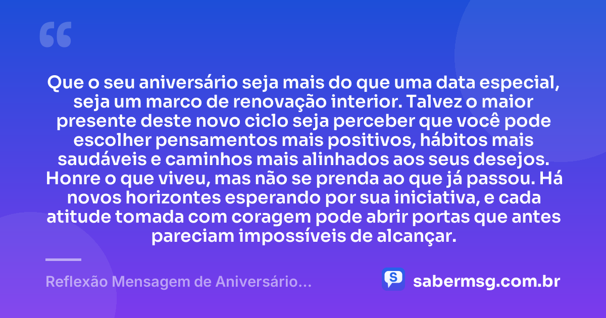 Que o seu aniversário seja mais do que uma data especial, seja um marco de renovação interior. Talvez o maior presente deste novo ciclo seja perceber que você pode escolher pensamentos mais positivos, hábitos mais saudáveis e caminhos mais alinhados aos seus desejos. Honre o que viveu, mas não se prenda ao que já passou. Há novos horizontes esperando por sua iniciativa, e cada atitude tomada com coragem pode abrir portas que antes pareciam impossíveis de alcançar. — Reflexão Mensagem de Aniversário Motivacional