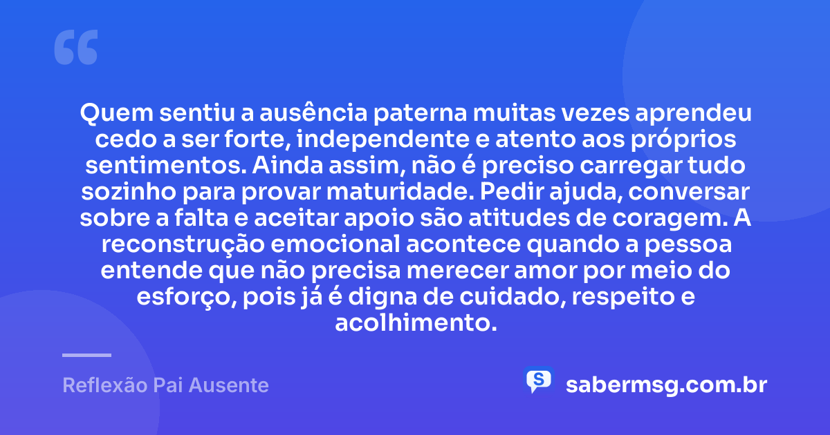 Quem sentiu a ausência paterna muitas vezes aprendeu cedo a ser forte, independente e atento aos próprios sentimentos. Ainda assim, não é preciso carregar tudo sozinho para provar maturidade. Pedir ajuda, conversar sobre a falta e aceitar apoio são atitudes de coragem. A reconstrução emocional acontece quando a pessoa entende que não precisa merecer amor por meio do esforço, pois já é digna de cuidado, respeito e acolhimento. — Reflexão Pai Ausente