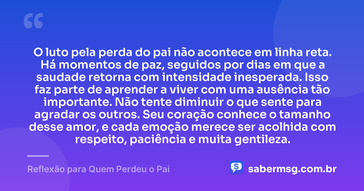 O luto pela perda do pai não acontece em linha reta. Há momentos de paz, seguidos por dias em que a saudade retorna com intensidade inesperada. Isso faz parte de aprender a viver com uma ausência tão importante. Não tente diminuir o que sente para agradar os outros. Seu coração conhece o tamanho desse amor, e cada emoção merece ser acolhida com respeito, paciência e muita gentileza. — Reflexão para Quem Perdeu o Pai
