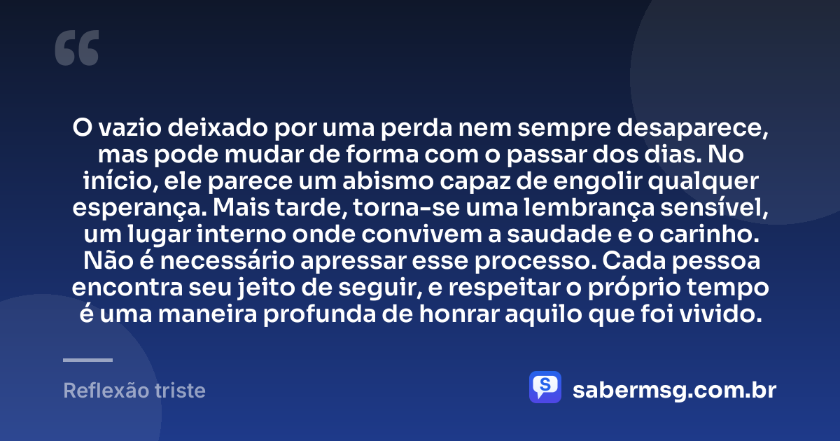 O vazio deixado por uma perda nem sempre desaparece, mas pode mudar de forma com o passar dos dias. No início, ele parece um abismo capaz de engolir qualquer esperança. Mais tarde, torna-se uma lembrança sensível, um lugar interno onde convivem a saudade e o carinho. Não é necessário apressar esse processo. Cada pessoa encontra seu jeito de seguir, e respeitar o próprio tempo é uma maneira profunda de honrar aquilo que foi vivido. — Reflexão triste