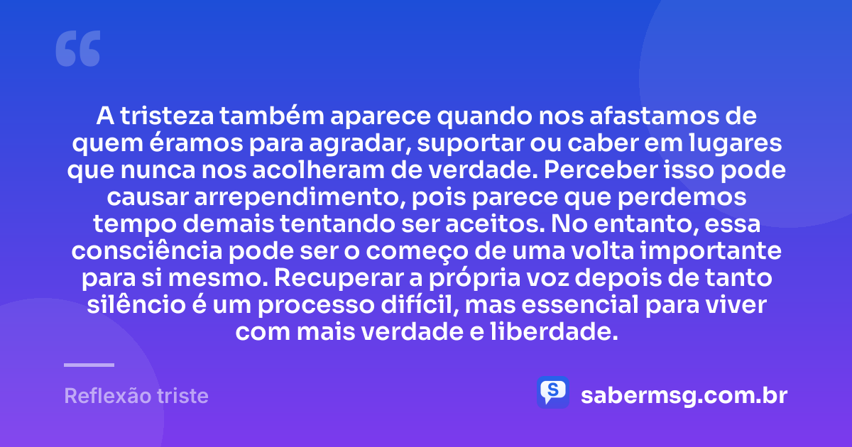 A tristeza também aparece quando nos afastamos de quem éramos para agradar, suportar ou caber em lugares que nunca nos acolheram de verdade. Perceber isso pode causar arrependimento, pois parece que perdemos tempo demais tentando ser aceitos. No entanto, essa consciência pode ser o começo de uma volta importante para si mesmo. Recuperar a própria voz depois de tanto silêncio é um processo difícil, mas essencial para viver com mais verdade e liberdade. — Reflexão triste
