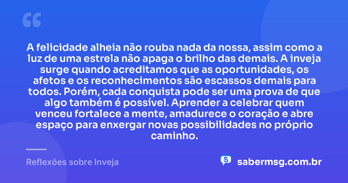 A felicidade alheia não rouba nada da nossa, assim como a luz de uma estrela não apaga o brilho das demais. A inveja surge quando acreditamos que as oportunidades, os afetos e os reconhecimentos são escassos demais para todos. Porém, cada conquista pode ser uma prova de que algo também é possível. Aprender a celebrar quem venceu fortalece a mente, amadurece o coração e abre espaço para enxergar novas possibilidades no próprio caminho. — Reflexões sobre Inveja
