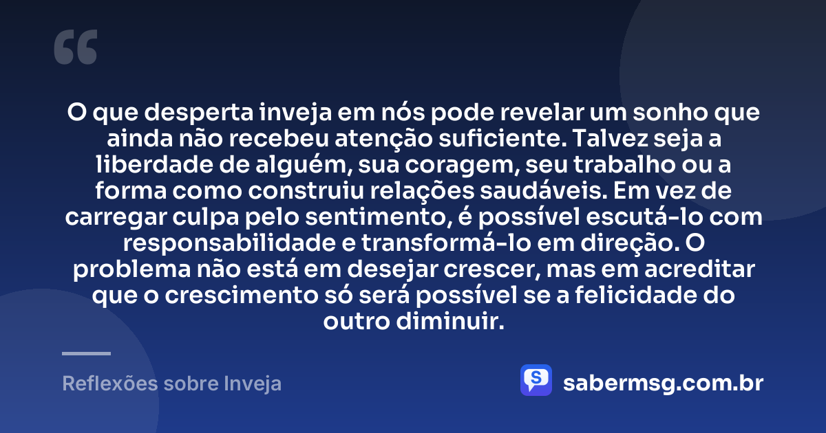O que desperta inveja em nós pode revelar um sonho que ainda não recebeu atenção suficiente. Talvez seja a liberdade de alguém, sua coragem, seu trabalho ou a forma como construiu relações saudáveis. Em vez de carregar culpa pelo sentimento, é possível escutá-lo com responsabilidade e transformá-lo em direção. O problema não está em desejar crescer, mas em acreditar que o crescimento só será possível se a felicidade do outro diminuir. — Reflexões sobre Inveja