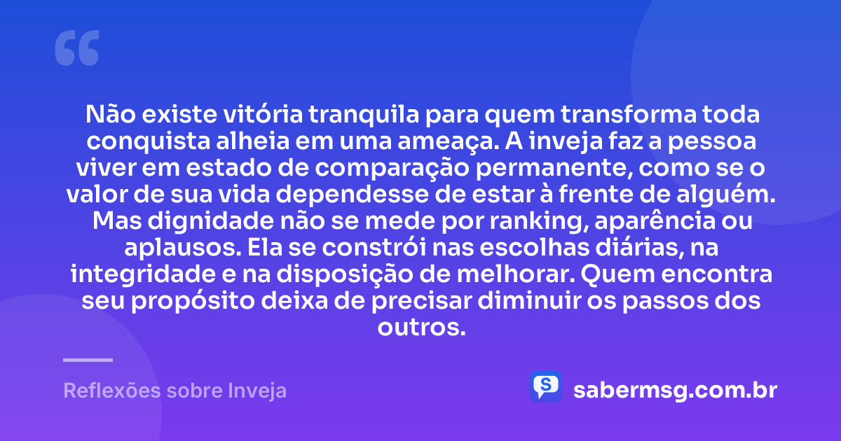 Não existe vitória tranquila para quem transforma toda conquista alheia em uma ameaça. A inveja faz a pessoa viver em estado de comparação permanente, como se o valor de sua vida dependesse de estar à frente de alguém. Mas dignidade não se mede por ranking, aparência ou aplausos. Ela se constrói nas escolhas diárias, na integridade e na disposição de melhorar. Quem encontra seu propósito deixa de precisar diminuir os passos dos outros. — Reflexões sobre Inveja