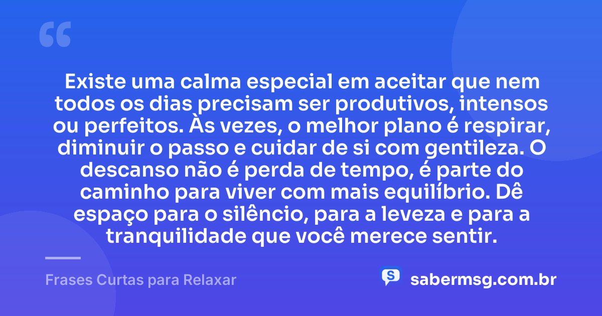 Existe uma calma especial em aceitar que nem todos os dias precisam ser produtivos, intensos ou perfeitos. Às vezes, o melhor plano é respirar, diminuir o passo e cuidar de si com gentileza. O descanso não é perda de tempo, é parte do caminho para viver com mais equilíbrio. Dê espaço para o silêncio, para a leveza e para a tranquilidade que você merece sentir. — Frases Curtas para Relaxar