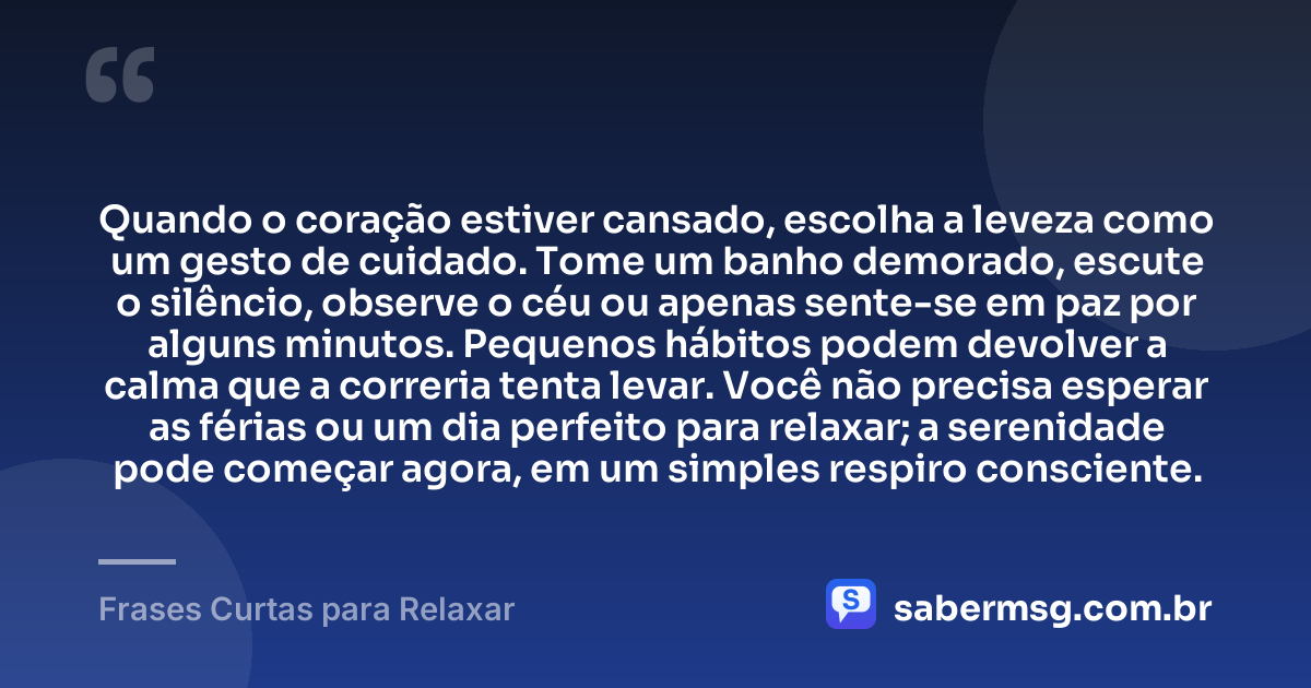 Quando o coração estiver cansado, escolha a leveza como um gesto de cuidado. Tome um banho demorado, escute o silêncio, observe o céu ou apenas sente-se em paz por alguns minutos. Pequenos hábitos podem devolver a calma que a correria tenta levar. Você não precisa esperar as férias ou um dia perfeito para relaxar; a serenidade pode começar agora, em um simples respiro consciente. — Frases Curtas para Relaxar