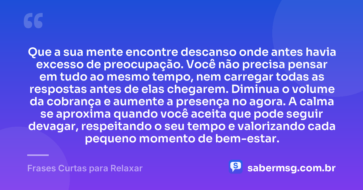 Que a sua mente encontre descanso onde antes havia excesso de preocupação. Você não precisa pensar em tudo ao mesmo tempo, nem carregar todas as respostas antes de elas chegarem. Diminua o volume da cobrança e aumente a presença no agora. A calma se aproxima quando você aceita que pode seguir devagar, respeitando o seu tempo e valorizando cada pequeno momento de bem-estar. — Frases Curtas para Relaxar