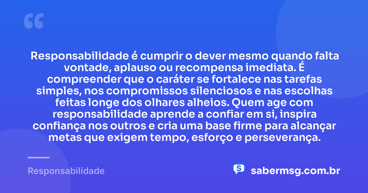 Responsabilidade é cumprir o dever mesmo quando falta vontade, aplauso ou recompensa imediata. É compreender que o caráter se fortalece nas tarefas simples, nos compromissos silenciosos e nas escolhas feitas longe dos olhares alheios. Quem age com responsabilidade aprende a confiar em si, inspira confiança nos outros e cria uma base firme para alcançar metas que exigem tempo, esforço e perseverança. — Responsabilidade