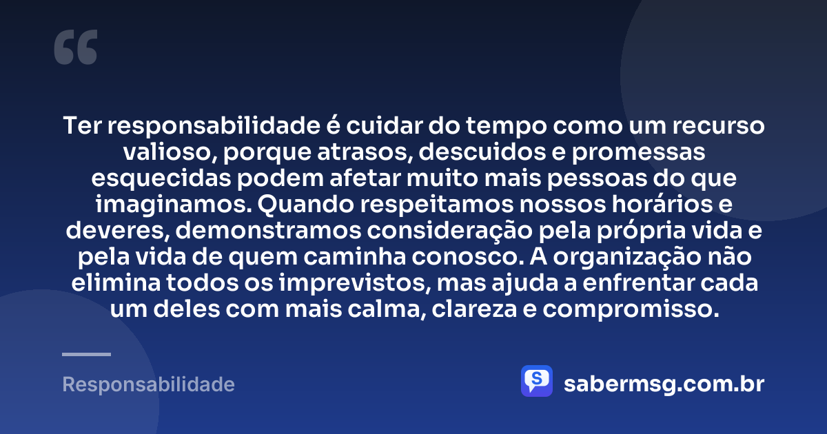 Ter responsabilidade é cuidar do tempo como um recurso valioso, porque atrasos, descuidos e promessas esquecidas podem afetar muito mais pessoas do que imaginamos. Quando respeitamos nossos horários e deveres, demonstramos consideração pela própria vida e pela vida de quem caminha conosco. A organização não elimina todos os imprevistos, mas ajuda a enfrentar cada um deles com mais calma, clareza e compromisso. — Responsabilidade
