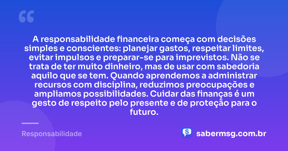 A responsabilidade financeira começa com decisões simples e conscientes: planejar gastos, respeitar limites, evitar impulsos e preparar-se para imprevistos. Não se trata de ter muito dinheiro, mas de usar com sabedoria aquilo que se tem. Quando aprendemos a administrar recursos com disciplina, reduzimos preocupações e ampliamos possibilidades. Cuidar das finanças é um gesto de respeito pelo presente e de proteção para o futuro. — Responsabilidade