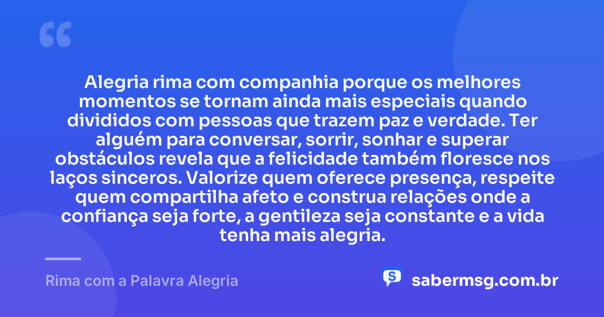 Alegria rima com companhia porque os melhores momentos se tornam ainda mais especiais quando divididos com pessoas que trazem paz e verdade. Ter alguém para conversar, sorrir, sonhar e superar obstáculos revela que a felicidade também floresce nos laços sinceros. Valorize quem oferece presença, respeite quem compartilha afeto e construa relações onde a confiança seja forte, a gentileza seja constante e a vida tenha mais alegria. — Rima com a Palavra Alegria