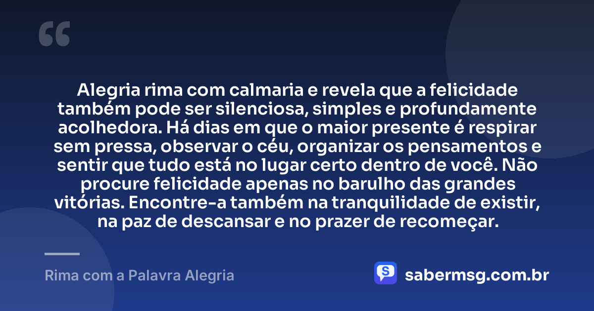 Alegria rima com calmaria e revela que a felicidade também pode ser silenciosa, simples e profundamente acolhedora. Há dias em que o maior presente é respirar sem pressa, observar o céu, organizar os pensamentos e sentir que tudo está no lugar certo dentro de você. Não procure felicidade apenas no barulho das grandes vitórias. Encontre-a também na tranquilidade de existir, na paz de descansar e no prazer de recomeçar. — Rima com a Palavra Alegria