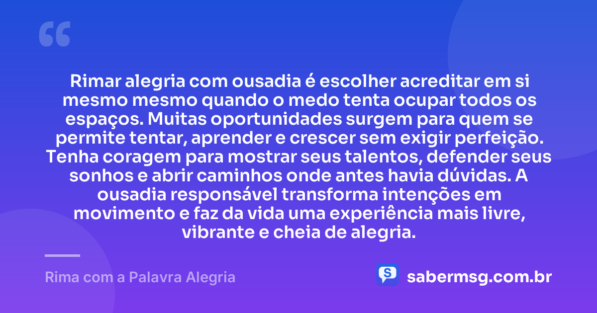 Rimar alegria com ousadia é escolher acreditar em si mesmo mesmo quando o medo tenta ocupar todos os espaços. Muitas oportunidades surgem para quem se permite tentar, aprender e crescer sem exigir perfeição. Tenha coragem para mostrar seus talentos, defender seus sonhos e abrir caminhos onde antes havia dúvidas. A ousadia responsável transforma intenções em movimento e faz da vida uma experiência mais livre, vibrante e cheia de alegria. — Rima com a Palavra Alegria