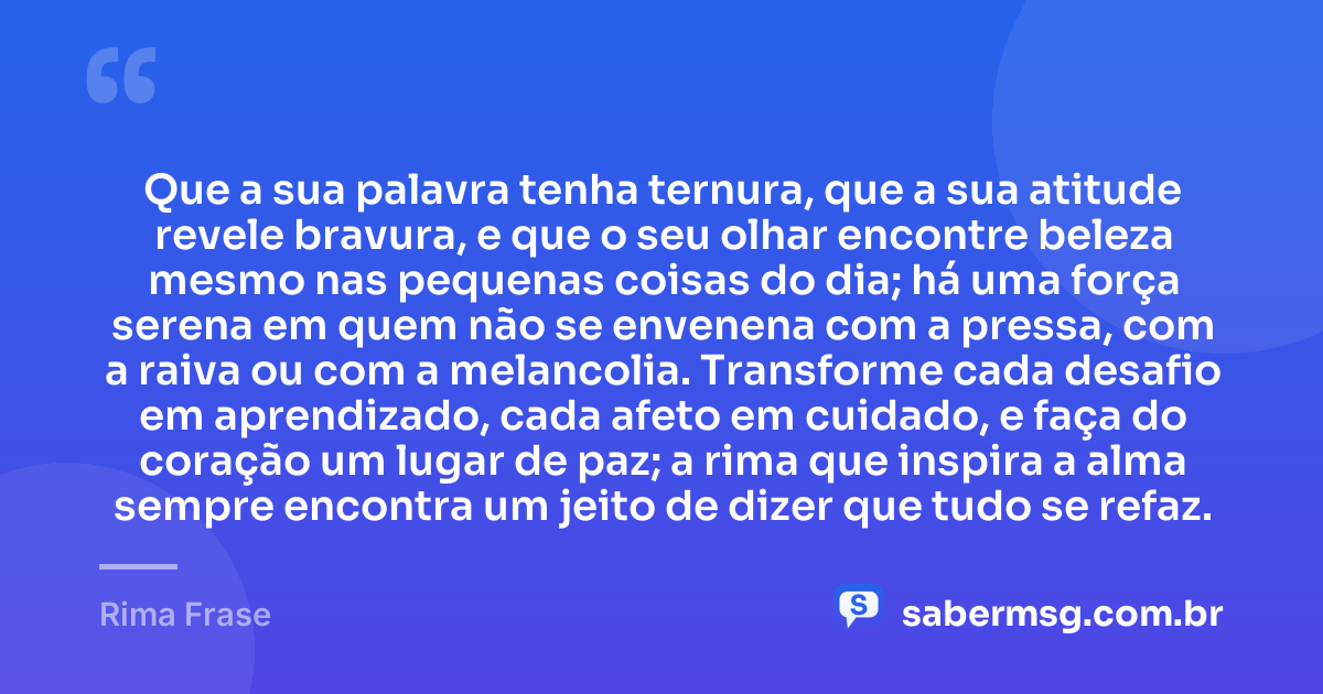Que a sua palavra tenha ternura, que a sua atitude revele bravura, e que o seu olhar encontre beleza mesmo nas pequenas coisas do dia; há uma força serena em quem não se envenena com a pressa, com a raiva ou com a melancolia. Transforme cada desafio em aprendizado, cada afeto em cuidado, e faça do coração um lugar de paz; a rima que inspira a alma sempre encontra um jeito de dizer que tudo se refaz. — Rima Frase