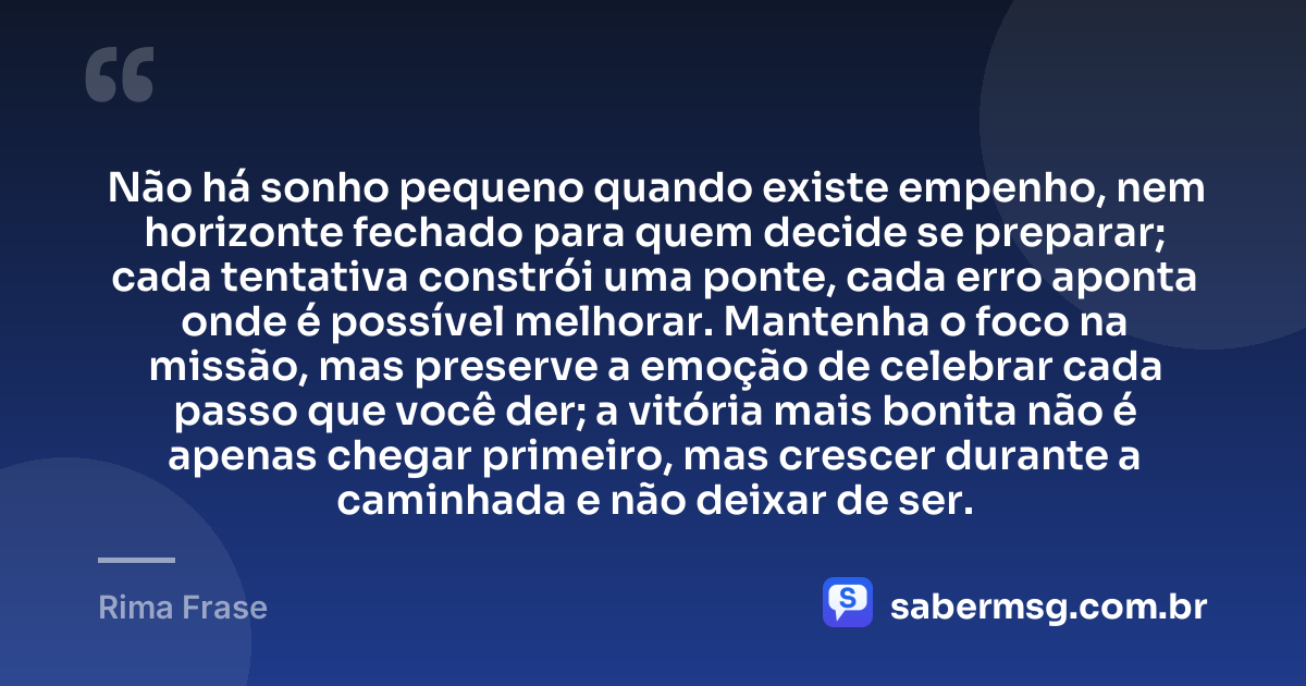 Não há sonho pequeno quando existe empenho, nem horizonte fechado para quem decide se preparar; cada tentativa constrói uma ponte, cada erro aponta onde é possível melhorar. Mantenha o foco na missão, mas preserve a emoção de celebrar cada passo que você der; a vitória mais bonita não é apenas chegar primeiro, mas crescer durante a caminhada e não deixar de ser. — Rima Frase