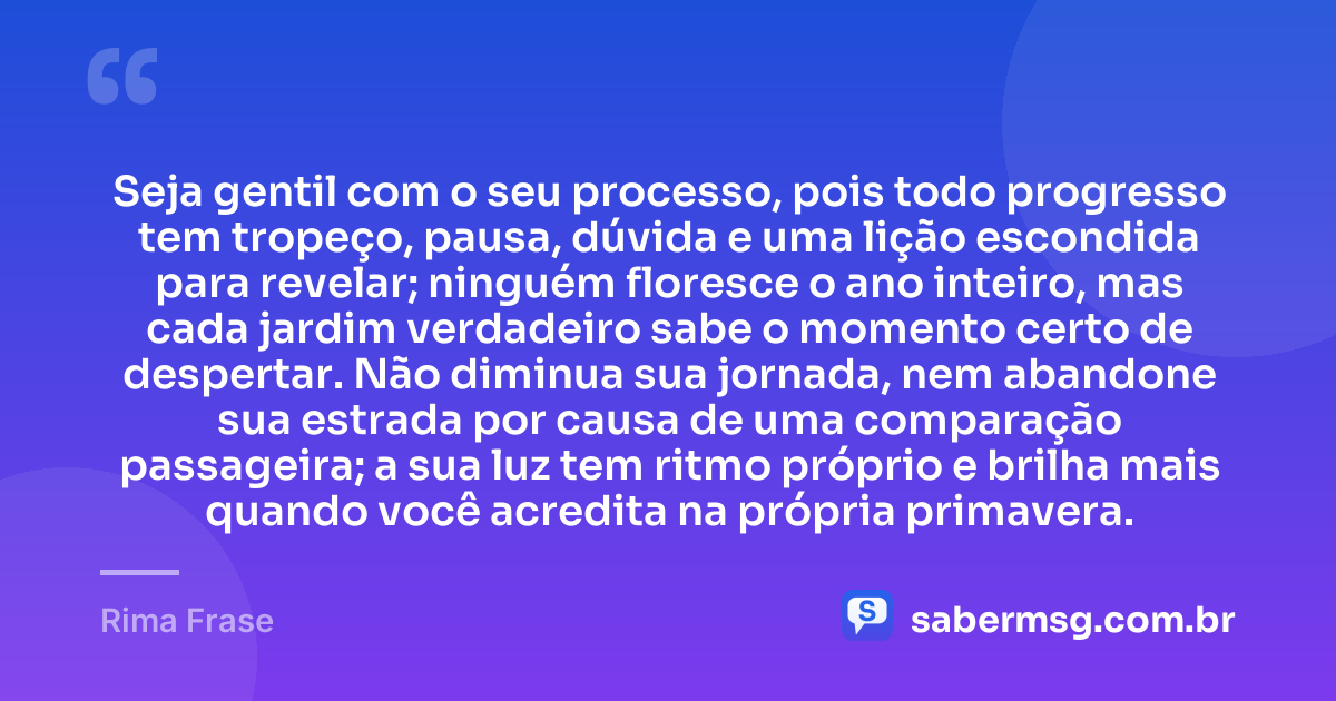 Seja gentil com o seu processo, pois todo progresso tem tropeço, pausa, dúvida e uma lição escondida para revelar; ninguém floresce o ano inteiro, mas cada jardim verdadeiro sabe o momento certo de despertar. Não diminua sua jornada, nem abandone sua estrada por causa de uma comparação passageira; a sua luz tem ritmo próprio e brilha mais quando você acredita na própria primavera. — Rima Frase