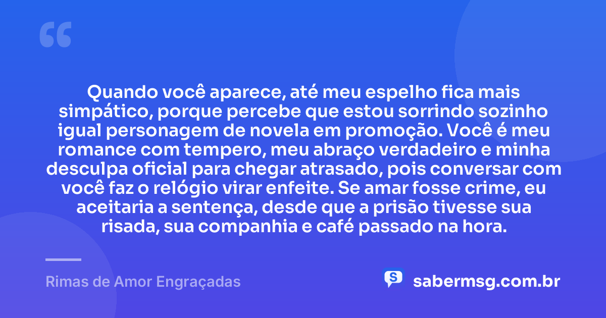 Quando você aparece, até meu espelho fica mais simpático, porque percebe que estou sorrindo sozinho igual personagem de novela em promoção. Você é meu romance com tempero, meu abraço verdadeiro e minha desculpa oficial para chegar atrasado, pois conversar com você faz o relógio virar enfeite. Se amar fosse crime, eu aceitaria a sentença, desde que a prisão tivesse sua risada, sua companhia e café passado na hora. — Rimas de Amor Engraçadas