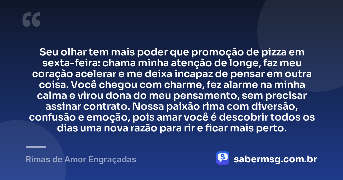 Seu olhar tem mais poder que promoção de pizza em sexta-feira: chama minha atenção de longe, faz meu coração acelerar e me deixa incapaz de pensar em outra coisa. Você chegou com charme, fez alarme na minha calma e virou dona do meu pensamento, sem precisar assinar contrato. Nossa paixão rima com diversão, confusão e emoção, pois amar você é descobrir todos os dias uma nova razão para rir e ficar mais perto. — Rimas de Amor Engraçadas