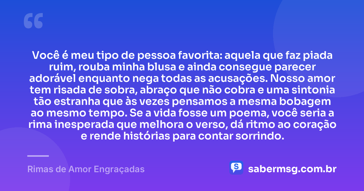 Você é meu tipo de pessoa favorita: aquela que faz piada ruim, rouba minha blusa e ainda consegue parecer adorável enquanto nega todas as acusações. Nosso amor tem risada de sobra, abraço que não cobra e uma sintonia tão estranha que às vezes pensamos a mesma bobagem ao mesmo tempo. Se a vida fosse um poema, você seria a rima inesperada que melhora o verso, dá ritmo ao coração e rende histórias para contar sorrindo. — Rimas de Amor Engraçadas