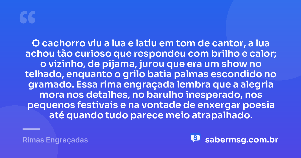 O cachorro viu a lua e latiu em tom de cantor, a lua achou tão curioso que respondeu com brilho e calor; o vizinho, de pijama, jurou que era um show no telhado, enquanto o grilo batia palmas escondido no gramado. Essa rima engraçada lembra que a alegria mora nos detalhes, no barulho inesperado, nos pequenos festivais e na vontade de enxergar poesia até quando tudo parece meio atrapalhado. — Rimas Engraçadas