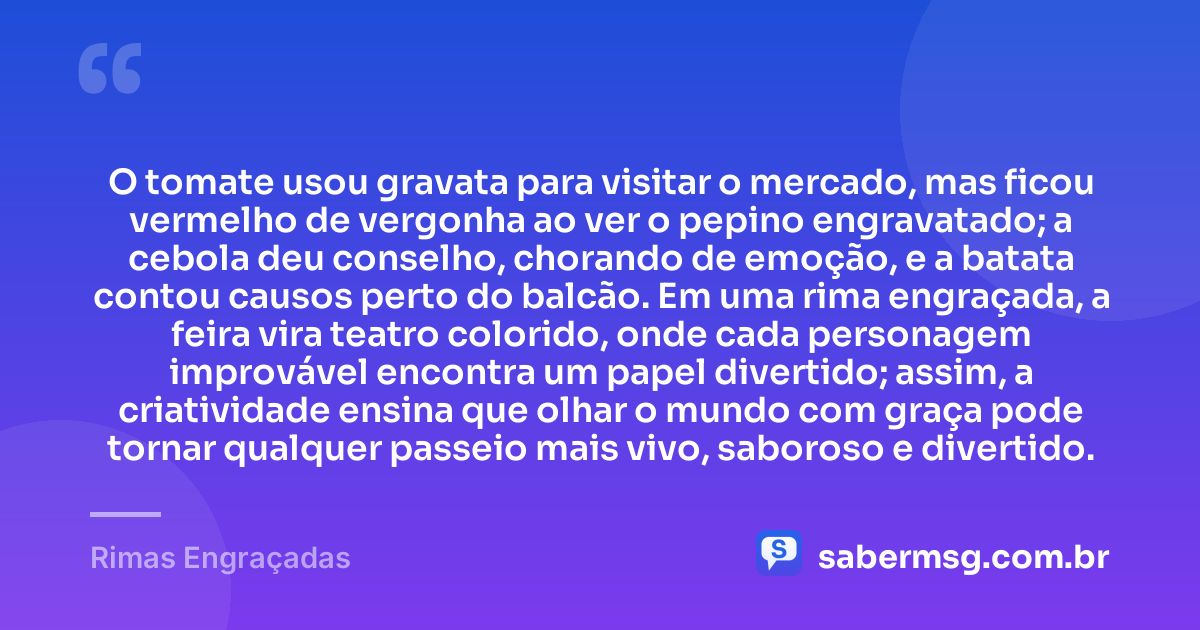 O tomate usou gravata para visitar o mercado, mas ficou vermelho de vergonha ao ver o pepino engravatado; a cebola deu conselho, chorando de emoção, e a batata contou causos perto do balcão. Em uma rima engraçada, a feira vira teatro colorido, onde cada personagem improvável encontra um papel divertido; assim, a criatividade ensina que olhar o mundo com graça pode tornar qualquer passeio mais vivo, saboroso e divertido. — Rimas Engraçadas