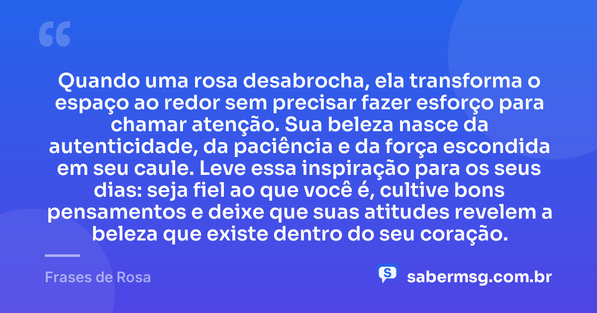 Quando uma rosa desabrocha, ela transforma o espaço ao redor sem precisar fazer esforço para chamar atenção. Sua beleza nasce da autenticidade, da paciência e da força escondida em seu caule. Leve essa inspiração para os seus dias: seja fiel ao que você é, cultive bons pensamentos e deixe que suas atitudes revelem a beleza que existe dentro do seu coração. — Frases de Rosa