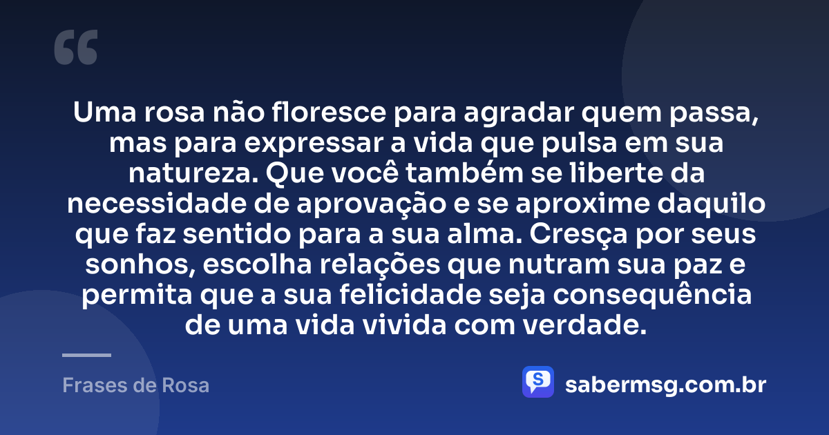 Uma rosa não floresce para agradar quem passa, mas para expressar a vida que pulsa em sua natureza. Que você também se liberte da necessidade de aprovação e se aproxime daquilo que faz sentido para a sua alma. Cresça por seus sonhos, escolha relações que nutram sua paz e permita que a sua felicidade seja consequência de uma vida vivida com verdade. — Frases de Rosa