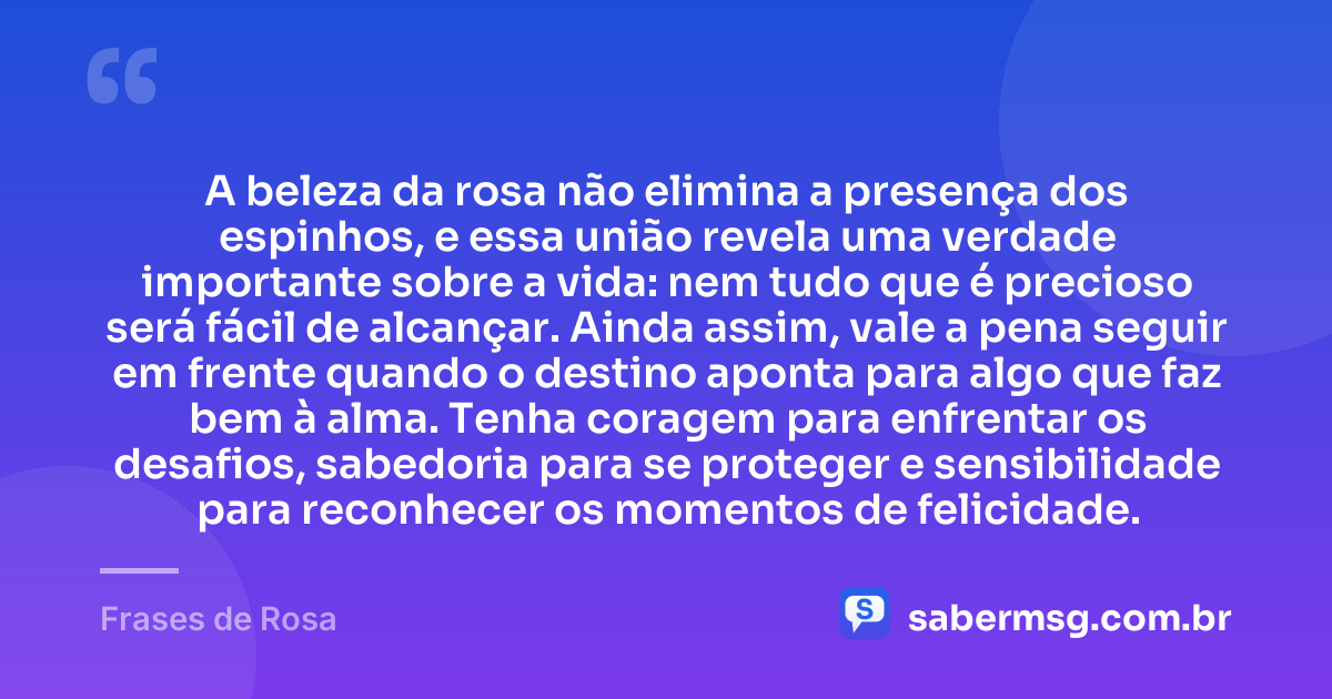 A beleza da rosa não elimina a presença dos espinhos, e essa união revela uma verdade importante sobre a vida: nem tudo que é precioso será fácil de alcançar. Ainda assim, vale a pena seguir em frente quando o destino aponta para algo que faz bem à alma. Tenha coragem para enfrentar os desafios, sabedoria para se proteger e sensibilidade para reconhecer os momentos de felicidade. — Frases de Rosa